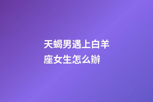 天蝎男遇上白羊座女生怎么辦-第1張-星座運勢-玄機派