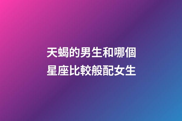 天蝎的男生和哪個星座比較般配女生-第1張-星座運勢-玄機派