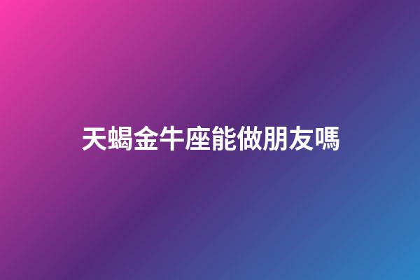 天蝎金牛座能做朋友嗎-第1張-星座運勢-玄機派