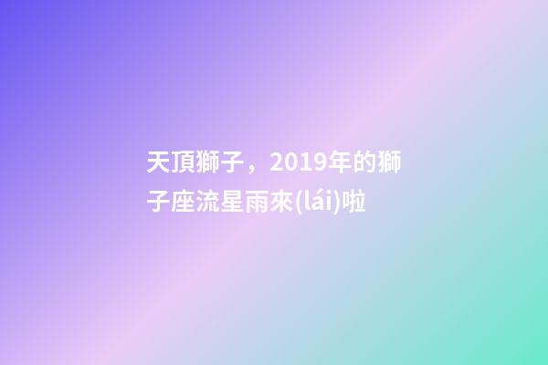 天頂獅子，2019年的獅子座流星雨來(lái)啦-第1張-觀點(diǎn)-玄機(jī)派