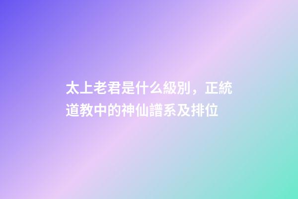 太上老君是什么級別，正統道教中的神仙譜系及排位-第1張-觀點-玄機派