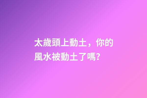 太歲頭上動土，你的風水被動土了嗎？
