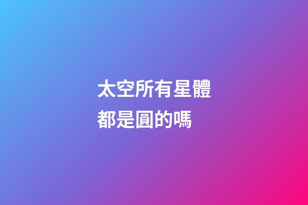 太空所有星體都是圓的嗎-第1張-星座運勢-玄機派