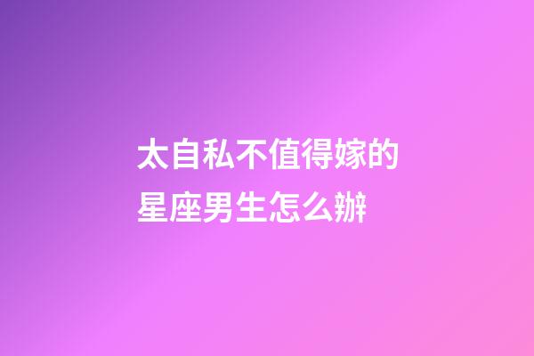 太自私不值得嫁的星座男生怎么辦-第1張-星座運(yùn)勢-玄機(jī)派