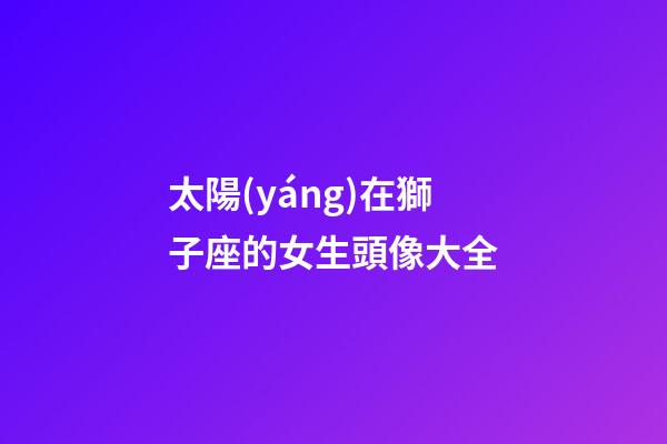 太陽(yáng)在獅子座的女生頭像大全-第1張-星座運(yùn)勢(shì)-玄機(jī)派