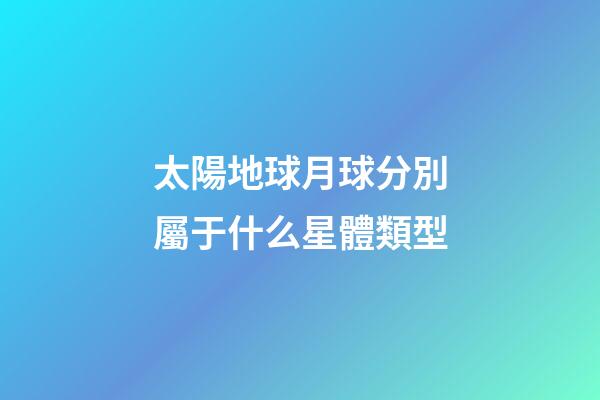 太陽地球月球分別屬于什么星體類型