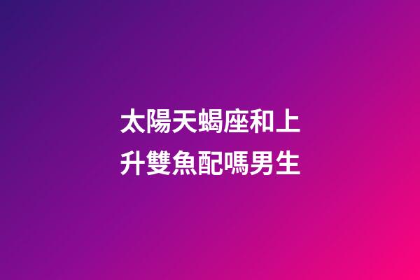 太陽天蝎座和上升雙魚配嗎男生-第1張-星座運勢-玄機派