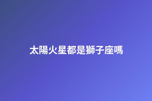 太陽火星都是獅子座嗎-第1張-星座運勢-玄機派