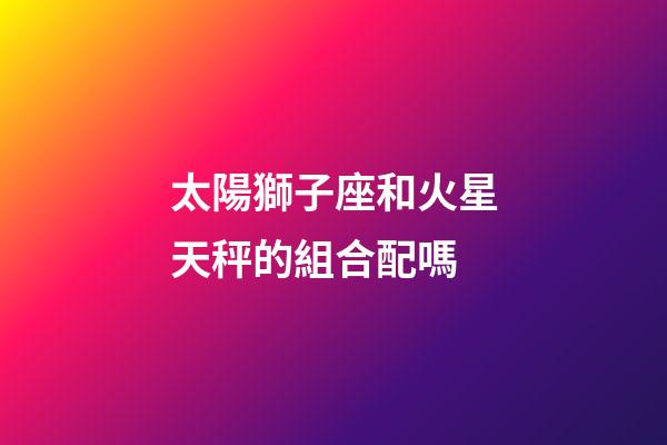太陽獅子座和火星天秤的組合配嗎-第1張-星座運勢-玄機派