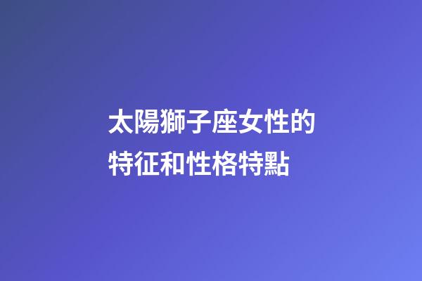 太陽獅子座女性的特征和性格特點-第1張-星座運勢-玄機派