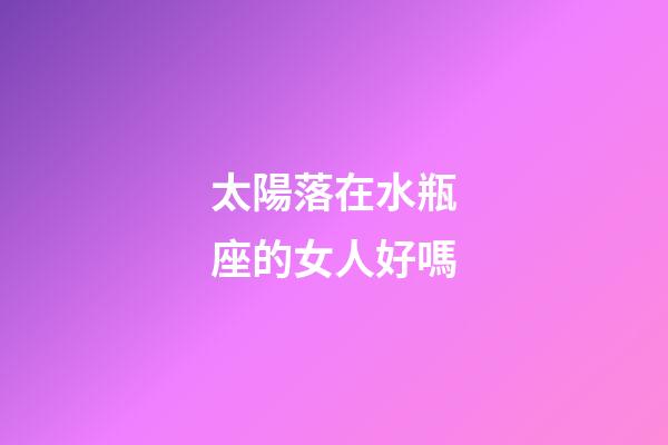 太陽落在水瓶座的女人好嗎-第1張-星座運勢-玄機派