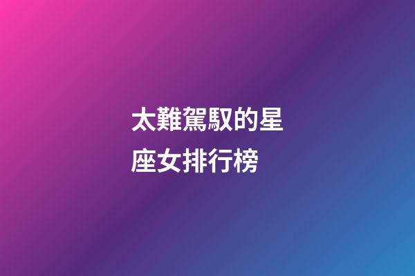 太難駕馭的星座女排行榜-第1張-星座運勢-玄機派