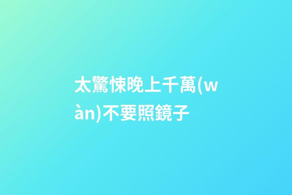 太驚悚晚上千萬(wàn)不要照鏡子