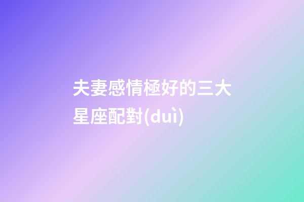 夫妻感情極好的三大星座配對(duì)