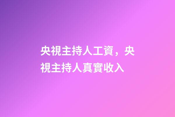 央視主持人工資，央視主持人真實收入-第1張-觀點-玄機派