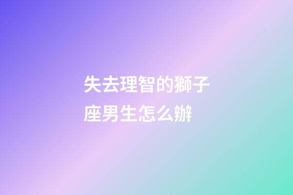 失去理智的獅子座男生怎么辦-第1張-星座運(yùn)勢-玄機(jī)派