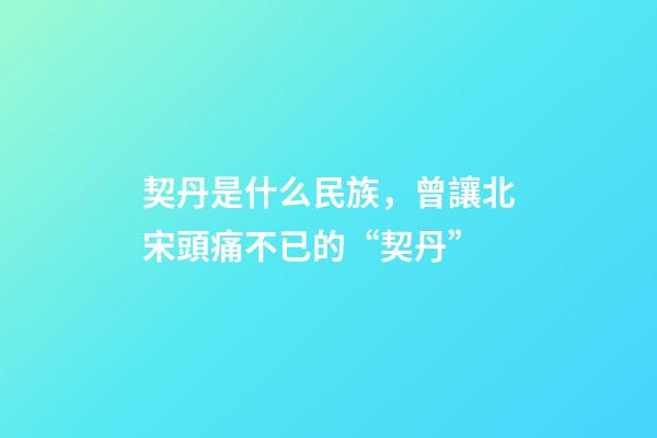 契丹是什么民族，曾讓北宋頭痛不已的“契丹”