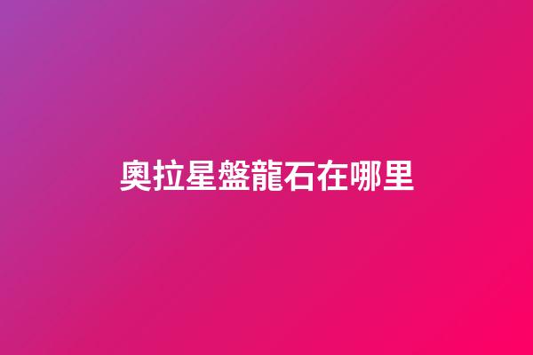 奧拉星盤龍石在哪里-第1張-星座運勢-玄機派