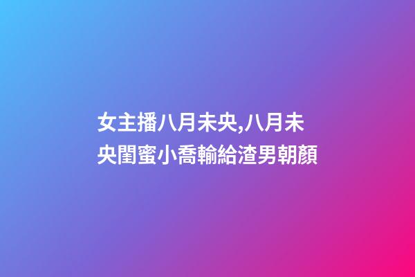 女主播八月未央,八月未央閨蜜小喬輸給渣男朝顏-第1張-觀點-玄機派