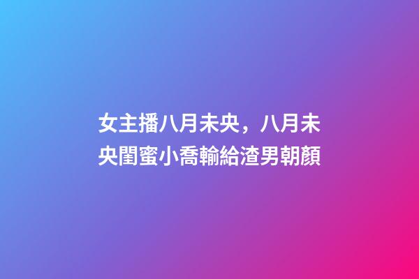 女主播八月未央，八月未央閨蜜小喬輸給渣男朝顏-第1張-觀點-玄機派