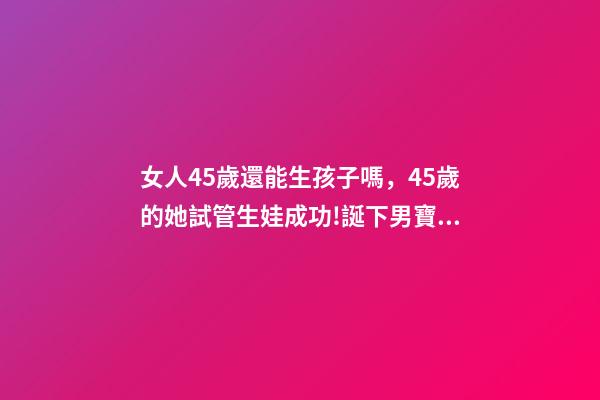 女人45歲還能生孩子嗎，45歲的她試管生娃成功!誕下男寶寶!-第1張-觀點(diǎn)-玄機(jī)派