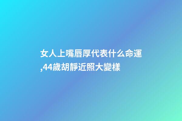 女人上嘴唇厚代表什么命運,44歲胡靜近照大變樣-第1張-觀點-玄機派