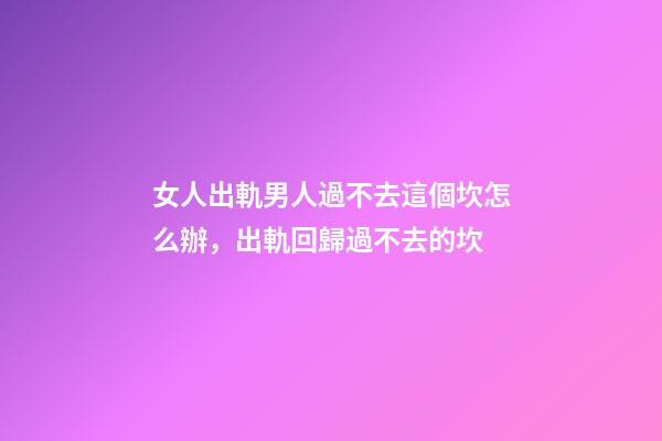 女人出軌男人過不去這個坎怎么辦，出軌回歸過不去的坎-第1張-觀點-玄機派