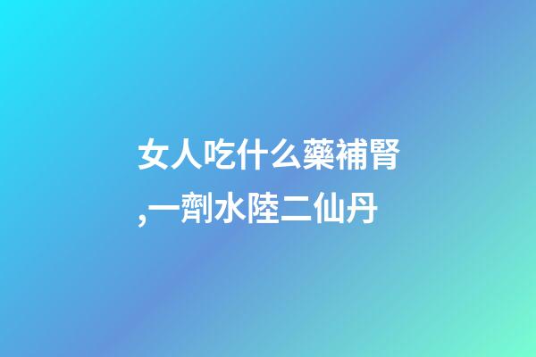 女人吃什么藥補腎,一劑水陸二仙丹-第1張-觀點-玄機派