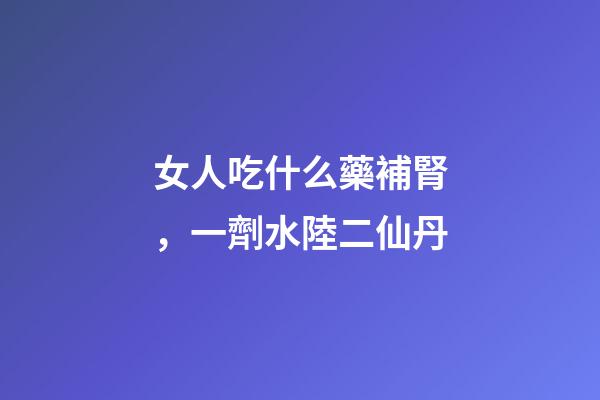 女人吃什么藥補腎，一劑水陸二仙丹-第1張-觀點-玄機派