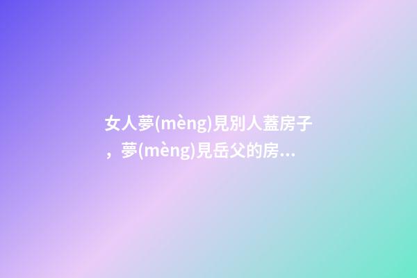 女人夢(mèng)見別人蓋房子，夢(mèng)見岳父的房屋被雨水沖塌-第1張-觀點(diǎn)-玄機(jī)派