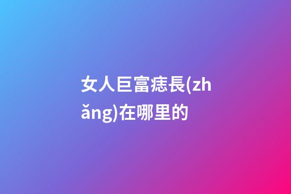 女人巨富痣長(zhǎng)在哪里的