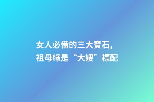 女人必備的三大寶石,祖母綠是“大嫂”標配-第1張-觀點-玄機派