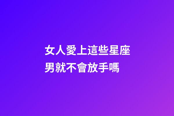 女人愛上這些星座男就不會放手嗎-第1張-星座運勢-玄機派