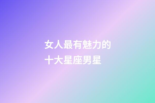 女人最有魅力的十大星座男星-第1張-星座運勢-玄機派