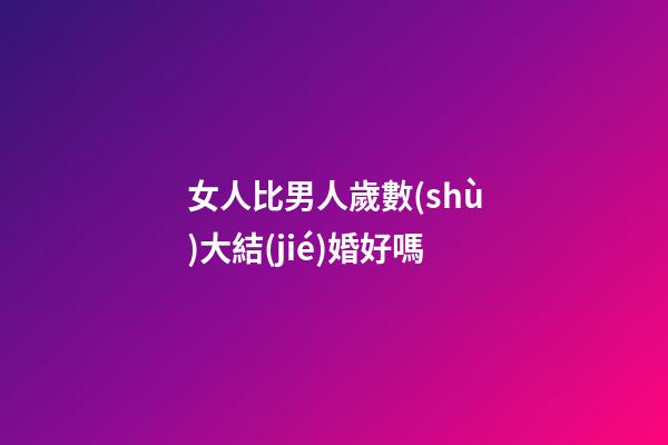 女人比男人歲數(shù)大結(jié)婚好嗎