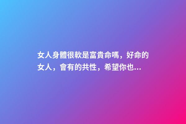 女人身體很軟是富貴命嗎，好命的女人，會有的共性，希望你也有-第1張-觀點-玄機派