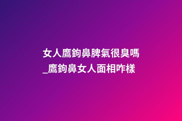 女人鷹鉤鼻脾氣很臭嗎_鷹鉤鼻女人面相咋樣