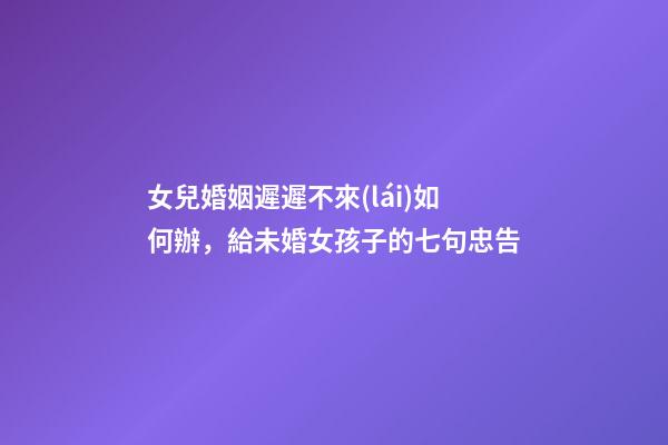 女兒婚姻遲遲不來(lái)如何辦，給未婚女孩子的七句忠告-第1張-觀點(diǎn)-玄機(jī)派