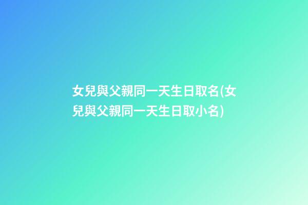 女兒與父親同一天生日取名(女兒與父親同一天生日取小名)