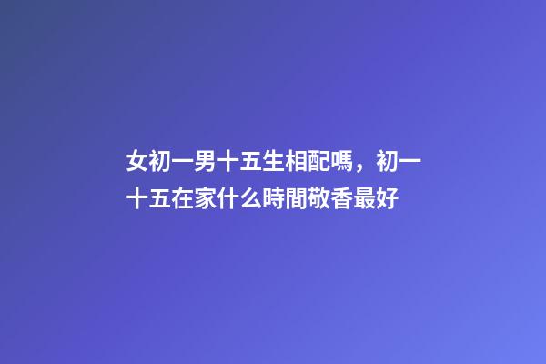 女初一男十五生相配嗎，初一十五在家什么時間敬香最好-第1張-觀點-玄機派