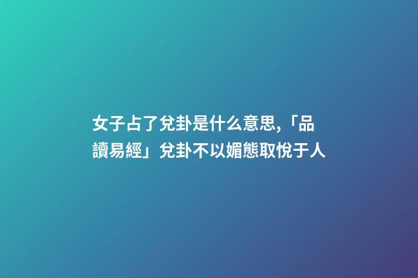 女子占了兌卦是什么意思,「品讀易經」兌卦(下兌上兌)不以媚態取悅于人-第1張-觀點-玄機派