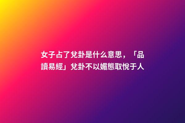 女子占了兌卦是什么意思，「品讀易經」兌卦(下兌上兌)不以媚態取悅于人-第1張-觀點-玄機派
