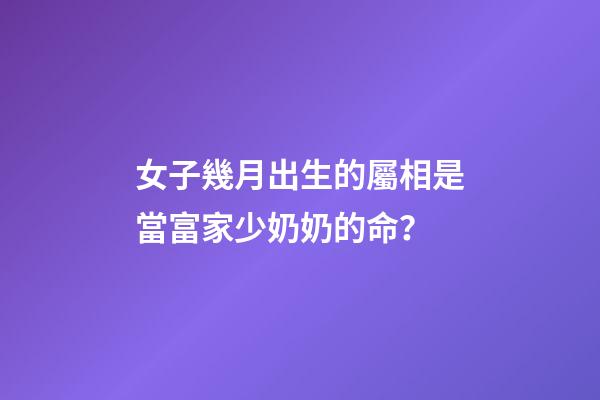 女子幾月出生的屬相是當富家少奶奶的命？