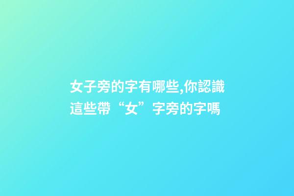 女子旁的字有哪些,你認識這些帶“女”字旁的字嗎-第1張-觀點-玄機派