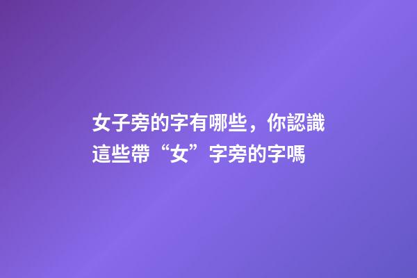 女子旁的字有哪些，你認識這些帶“女”字旁的字嗎-第1張-觀點-玄機派