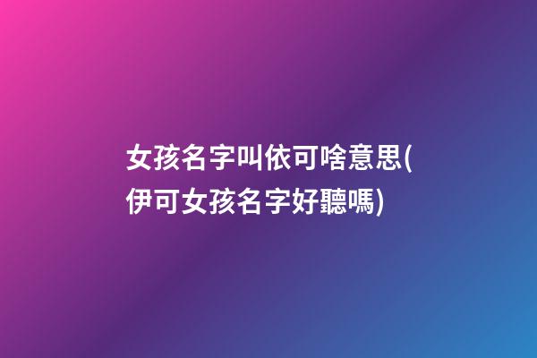 女孩名字叫依可啥意思(伊可女孩名字好聽嗎)