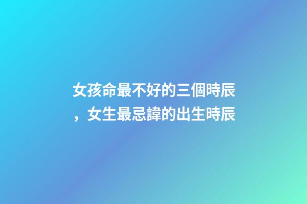 女孩命最不好的三個時辰，女生最忌諱的出生時辰