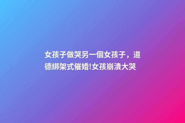 女孩子做哭另一個女孩子，道德綁架式催婚!女孩崩潰大哭-第1張-觀點-玄機派