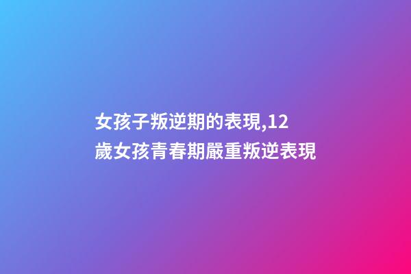 女孩子叛逆期的表現,12歲女孩青春期嚴重叛逆表現-第1張-觀點-玄機派