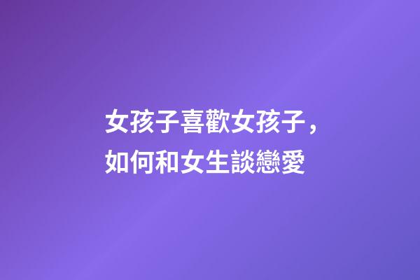 女孩子喜歡女孩子，如何和女生談戀愛-第1張-觀點-玄機派